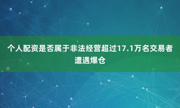个人配资是否属于非法经营超过17.1万名交易者遭遇爆仓