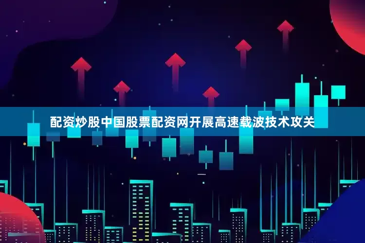 配资炒股中国股票配资网开展高速载波技术攻关