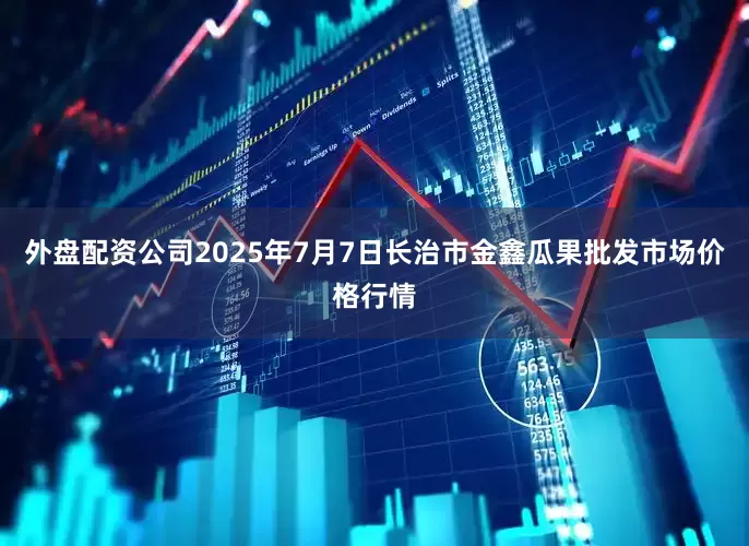 外盘配资公司2025年7月7日长治市金鑫瓜果批发市场价格行情