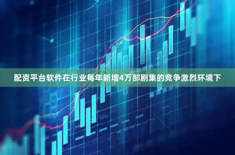 配资平台软件在行业每年新增4万部剧集的竞争激烈环境下