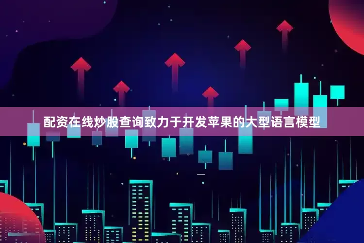 配资在线炒股查询致力于开发苹果的大型语言模型