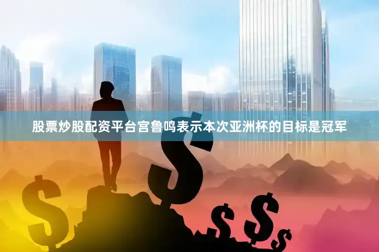股票炒股配资平台宫鲁鸣表示本次亚洲杯的目标是冠军