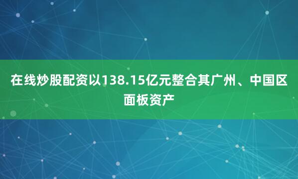 在线炒股配资以138.15亿元整合其广州、中国区面板资产