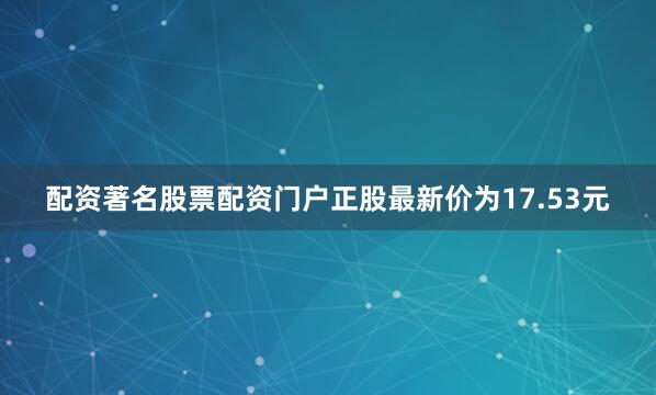 配资著名股票配资门户正股最新价为17.53元