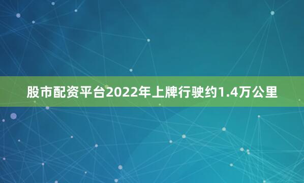 股市配资平台2022年上牌行驶约1.4万公里