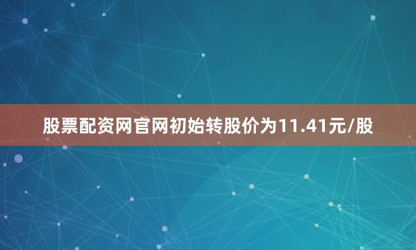 股票配资网官网初始转股价为11.41元/股