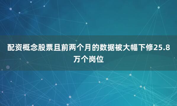 配资概念股票且前两个月的数据被大幅下修25.8万个岗位