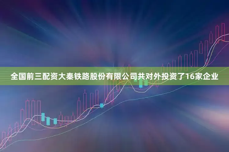 全国前三配资大秦铁路股份有限公司共对外投资了16家企业
