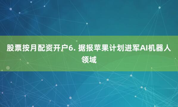股票按月配资开户6. 据报苹果计划进军AI机器人领域